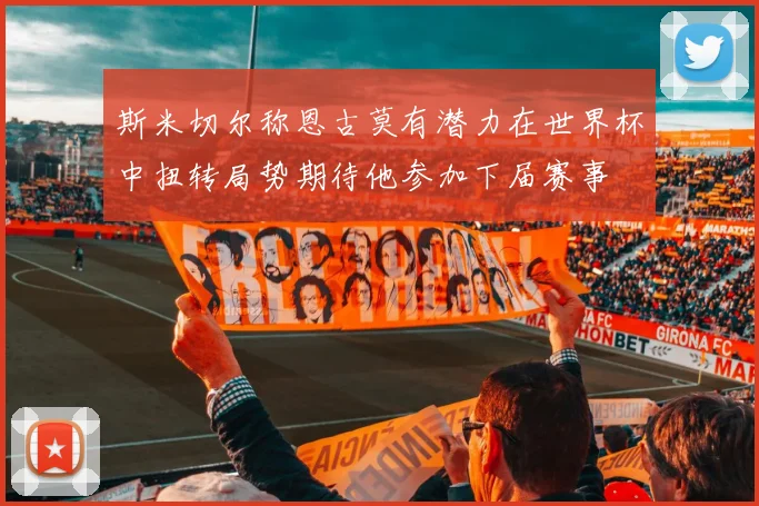 斯米切尔称恩古莫有潜力在世界杯中扭转局势期待他参加下届赛事
